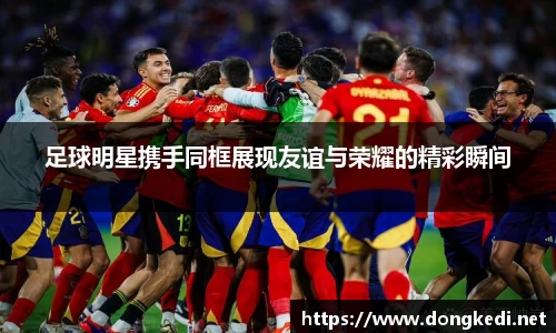 足球明星携手同框展现友谊与荣耀的精彩瞬间